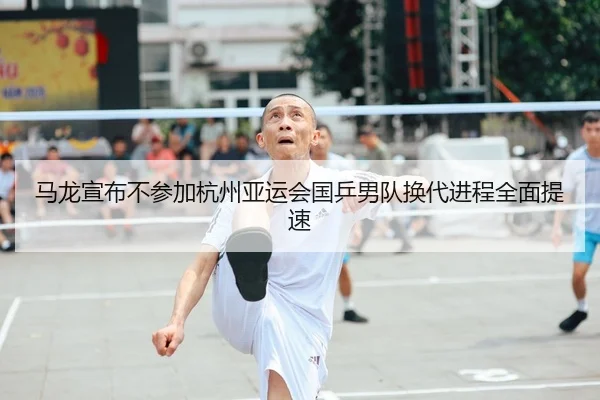 马龙宣布不参加杭州亚运会国乒男队换代进程全面提速