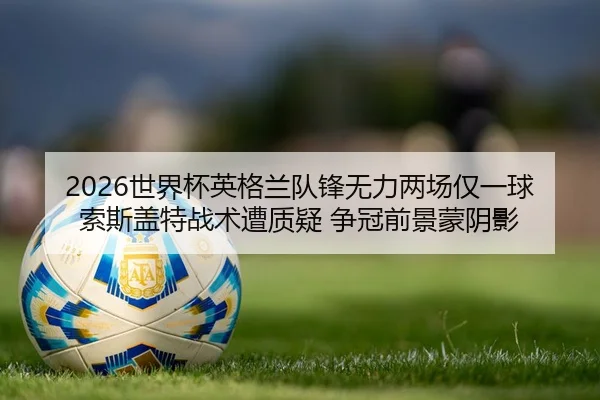 2026世界杯英格兰队锋无力两场仅一球 索斯盖特战术遭质疑 争冠前景蒙阴影